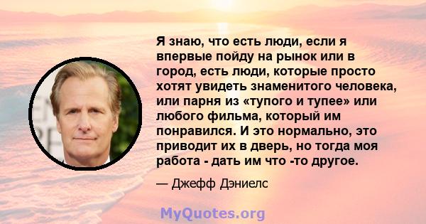 Я знаю, что есть люди, если я впервые пойду на рынок или в город, есть люди, которые просто хотят увидеть знаменитого человека, или парня из «тупого и тупее» или любого фильма, который им понравился. И это нормально,