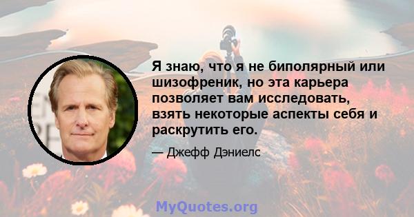 Я знаю, что я не биполярный или шизофреник, но эта карьера позволяет вам исследовать, взять некоторые аспекты себя и раскрутить его.