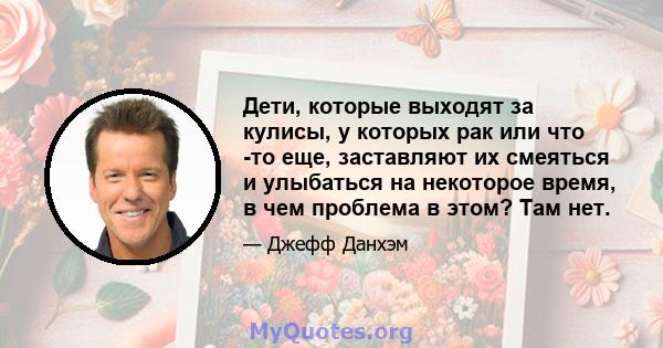 Дети, которые выходят за кулисы, у которых рак или что -то еще, заставляют их смеяться и улыбаться на некоторое время, в чем проблема в этом? Там нет.