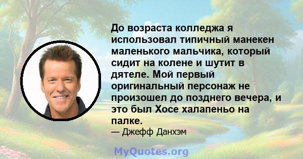 До возраста колледжа я использовал типичный манекен маленького мальчика, который сидит на колене и шутит в дятеле. Мой первый оригинальный персонаж не произошел до позднего вечера, и это был Хосе халапеньо на палке.