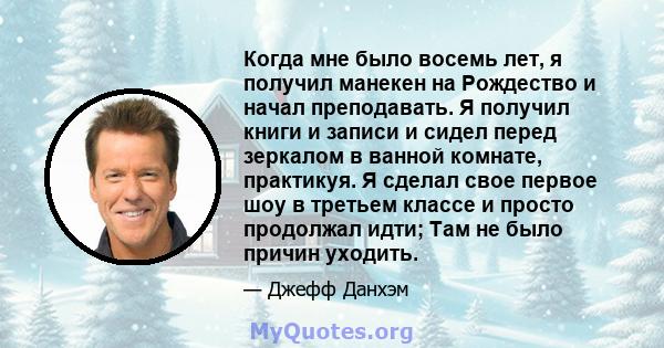 Когда мне было восемь лет, я получил манекен на Рождество и начал преподавать. Я получил книги и записи и сидел перед зеркалом в ванной комнате, практикуя. Я сделал свое первое шоу в третьем классе и просто продолжал