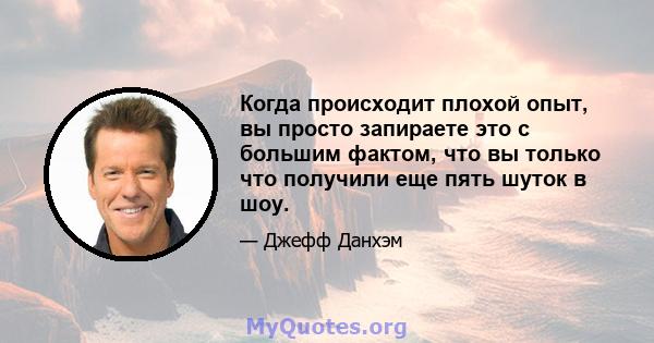 Когда происходит плохой опыт, вы просто запираете это с большим фактом, что вы только что получили еще пять шуток в шоу.