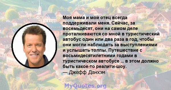 Моя мама и мой отец всегда поддерживали меня. Сейчас, за восемьдесят, они на самом деле проталкиваются со мной в туристический автобус один или два раза в год, чтобы они могли наблюдать за выступлениями и услышать