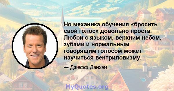 Но механика обучения «бросить свой голос» довольно проста. Любой с языком, верхним небом, зубами и нормальным говорящим голосом может научиться вентриловизму.