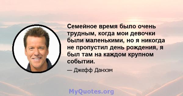 Семейное время было очень трудным, когда мои девочки были маленькими, но я никогда не пропустил день рождения, я был там на каждом крупном событии.