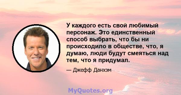 У каждого есть свой любимый персонаж. Это единственный способ выбрать, что бы ни происходило в обществе, что, я думаю, люди будут смеяться над тем, что я придумал.