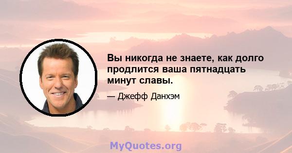 Вы никогда не знаете, как долго продлится ваша пятнадцать минут славы.