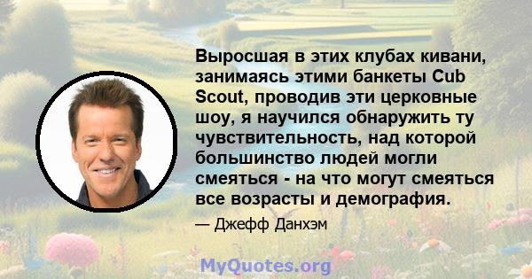 Выросшая в этих клубах кивани, занимаясь этими банкеты Cub Scout, проводив эти церковные шоу, я научился обнаружить ту чувствительность, над которой большинство людей могли смеяться - на что могут смеяться все возрасты