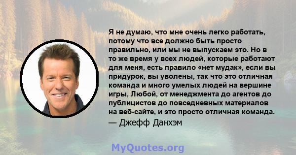 Я не думаю, что мне очень легко работать, потому что все должно быть просто правильно, или мы не выпускаем это. Но в то же время у всех людей, которые работают для меня, есть правило «нет мудак», если вы придурок, вы