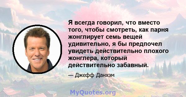 Я всегда говорил, что вместо того, чтобы смотреть, как парня жонглирует семь вещей удивительно, я бы предпочел увидеть действительно плохого жонглера, который действительно забавный.