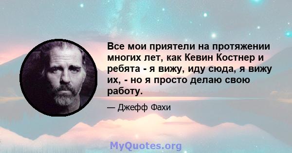 Все мои приятели на протяжении многих лет, как Кевин Костнер и ребята - я вижу, иду сюда, я вижу их, - но я просто делаю свою работу.