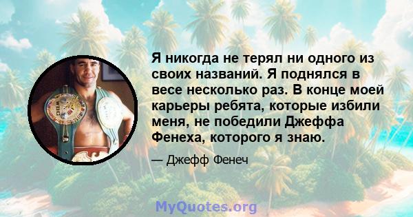 Я никогда не терял ни одного из своих названий. Я поднялся в весе несколько раз. В конце моей карьеры ребята, которые избили меня, не победили Джеффа Фенеха, которого я знаю.