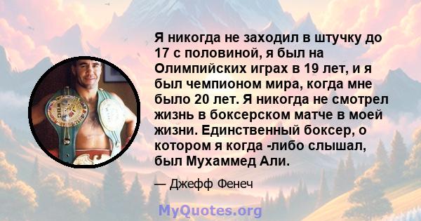 Я никогда не заходил в штучку до 17 с половиной, я был на Олимпийских играх в 19 лет, и я был чемпионом мира, когда мне было 20 лет. Я никогда не смотрел жизнь в боксерском матче в моей жизни. Единственный боксер, о