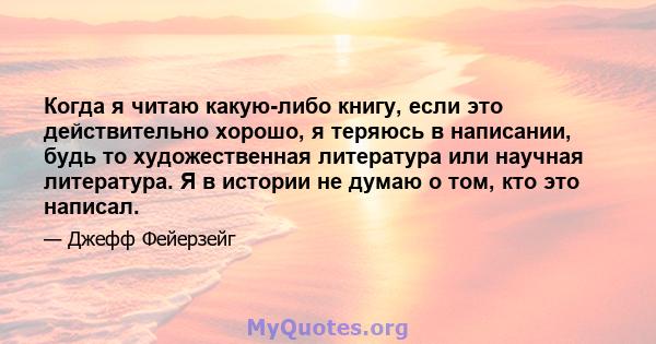 Когда я читаю какую-либо книгу, если это действительно хорошо, я теряюсь в написании, будь то художественная литература или научная литература. Я в истории не думаю о том, кто это написал.