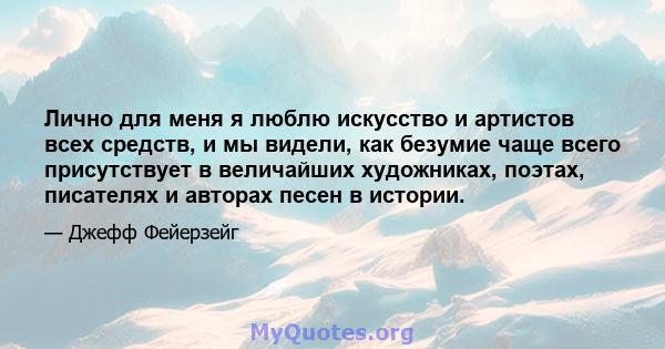 Лично для меня я люблю искусство и артистов всех средств, и мы видели, как безумие чаще всего присутствует в величайших художниках, поэтах, писателях и авторах песен в истории.