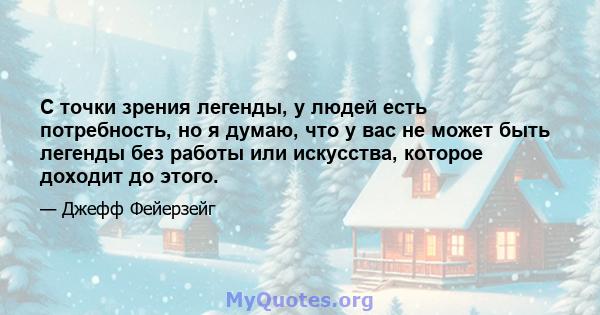 С точки зрения легенды, у людей есть потребность, но я думаю, что у вас не может быть легенды без работы или искусства, которое доходит до этого.