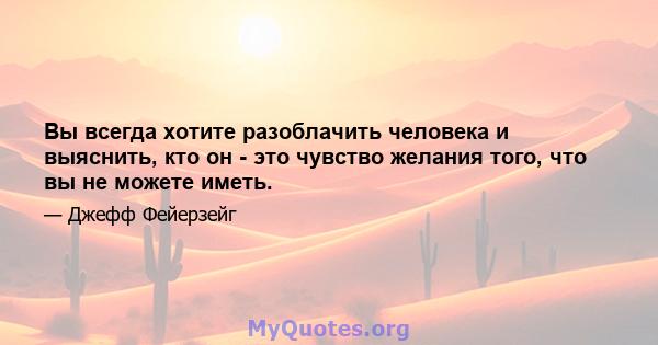 Вы всегда хотите разоблачить человека и выяснить, кто он - это чувство желания того, что вы не можете иметь.