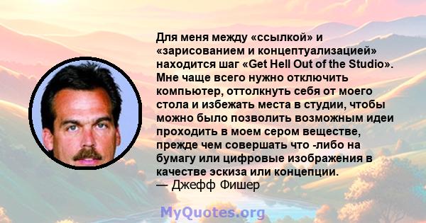 Для меня между «ссылкой» и «зарисованием и концептуализацией» находится шаг «Get Hell Out of the Studio». Мне чаще всего нужно отключить компьютер, оттолкнуть себя от моего стола и избежать места в студии, чтобы можно