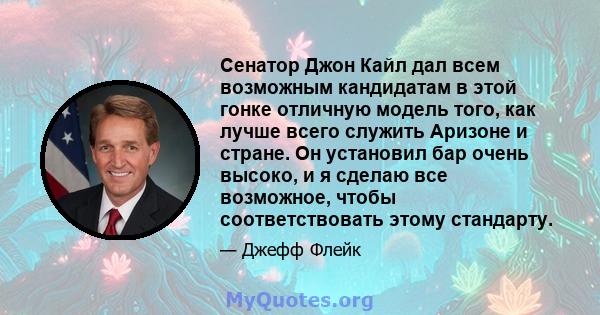 Сенатор Джон Кайл дал всем возможным кандидатам в этой гонке отличную модель того, как лучше всего служить Аризоне и стране. Он установил бар очень высоко, и я сделаю все возможное, чтобы соответствовать этому стандарту.