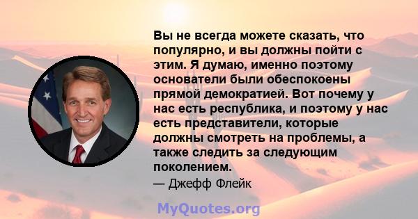 Вы не всегда можете сказать, что популярно, и вы должны пойти с этим. Я думаю, именно поэтому основатели были обеспокоены прямой демократией. Вот почему у нас есть республика, и поэтому у нас есть представители, которые 