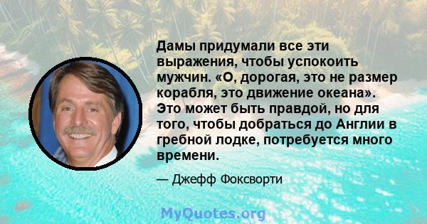 Дамы придумали все эти выражения, чтобы успокоить мужчин. «О, дорогая, это не размер корабля, это движение океана». Это может быть правдой, но для того, чтобы добраться до Англии в гребной лодке, потребуется много