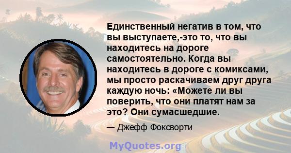 Единственный негатив в том, что вы выступаете,-это то, что вы находитесь на дороге самостоятельно. Когда вы находитесь в дороге с комиксами, мы просто раскачиваем друг друга каждую ночь: «Можете ли вы поверить, что они