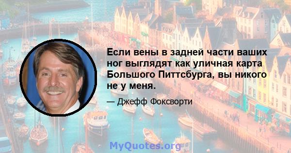 Если вены в задней части ваших ног выглядят как уличная карта Большого Питтсбурга, вы никого не у меня.