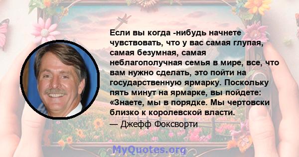 Если вы когда -нибудь начнете чувствовать, что у вас самая глупая, самая безумная, самая неблагополучная семья в мире, все, что вам нужно сделать, это пойти на государственную ярмарку. Поскольку пять минут на ярмарке,