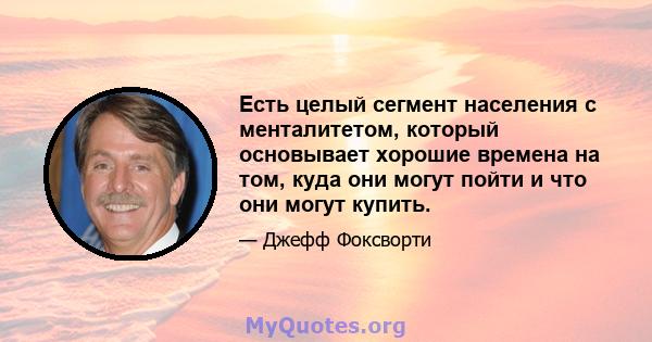 Есть целый сегмент населения с менталитетом, который основывает хорошие времена на том, куда они могут пойти и что они могут купить.