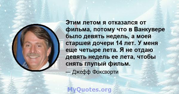 Этим летом я отказался от фильма, потому что в Ванкувере было девять недель, а моей старшей дочери 14 лет. У меня еще четыре лета. Я не отдаю девять недель ее лета, чтобы снять глупый фильм.