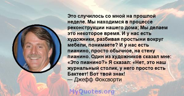 Это случилось со мной на прошлой неделе. Мы находимся в процессе реконструкции нашего дома; Мы делаем это некоторое время. И у нас есть художники, разбивая простыни вокруг мебели, понимаете? И у нас есть пианино, просто 