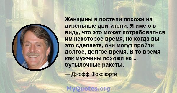 Женщины в постели похожи на дизельные двигатели. Я имею в виду, что это может потребоваться им некоторое время, но когда вы это сделаете, они могут пройти долгое, долгое время. В то время как мужчины похожи на ...