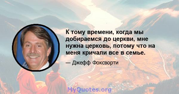 К тому времени, когда мы добираемся до церкви, мне нужна церковь, потому что на меня кричали все в семье.