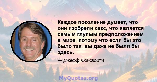 Каждое поколение думает, что они изобрели секс, что является самым глупым предположением в мире, потому что если бы это было так, вы даже не были бы здесь.