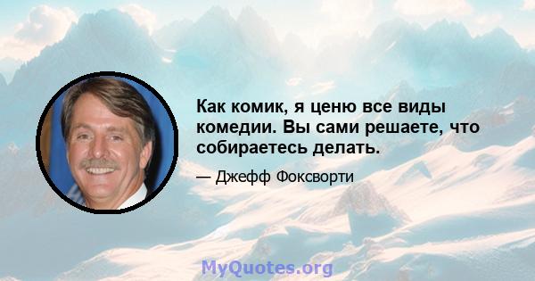 Как комик, я ценю все виды комедии. Вы сами решаете, что собираетесь делать.