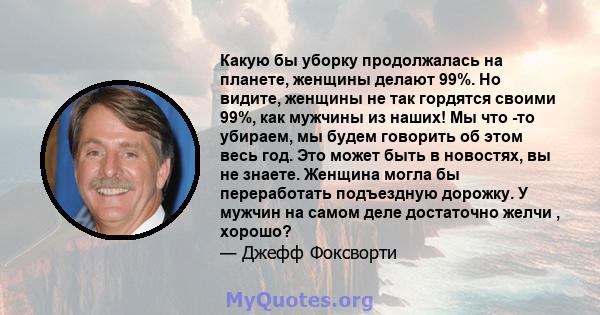 Какую бы уборку продолжалась на планете, женщины делают 99%. Но видите, женщины не так гордятся своими 99%, как мужчины из наших! Мы что -то убираем, мы будем говорить об этом весь год. Это может быть в новостях, вы не