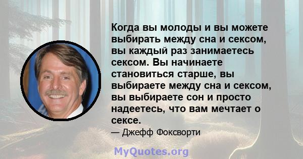 Когда вы молоды и вы можете выбирать между сна и сексом, вы каждый раз занимаетесь сексом. Вы начинаете становиться старше, вы выбираете между сна и сексом, вы выбираете сон и просто надеетесь, что вам мечтает о сексе.