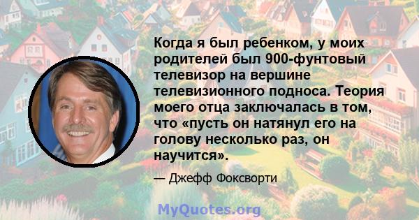 Когда я был ребенком, у моих родителей был 900-фунтовый телевизор на вершине телевизионного подноса. Теория моего отца заключалась в том, что «пусть он натянул его на голову несколько раз, он научится».