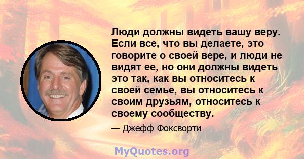 Люди должны видеть вашу веру. Если все, что вы делаете, это говорите о своей вере, и люди не видят ее, но они должны видеть это так, как вы относитесь к своей семье, вы относитесь к своим друзьям, относитесь к своему