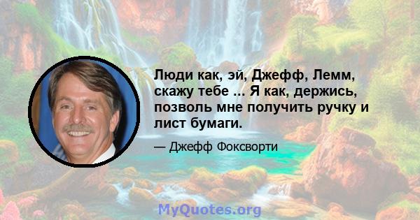 Люди как, эй, Джефф, Лемм, скажу тебе ... Я как, держись, позволь мне получить ручку и лист бумаги.