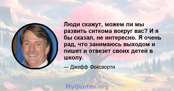 Люди скажут, можем ли мы развить ситкома вокруг вас? И я бы сказал, не интересно. Я очень рад, что занимаюсь выходом и пишет и отвезет своих детей в школу.