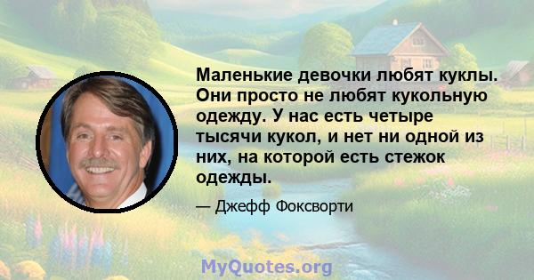 Маленькие девочки любят куклы. Они просто не любят кукольную одежду. У нас есть четыре тысячи кукол, и нет ни одной из них, на которой есть стежок одежды.