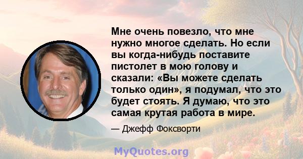 Мне очень повезло, что мне нужно многое сделать. Но если вы когда-нибудь поставите пистолет в мою голову и сказали: «Вы можете сделать только один», я подумал, что это будет стоять. Я думаю, что это самая крутая работа