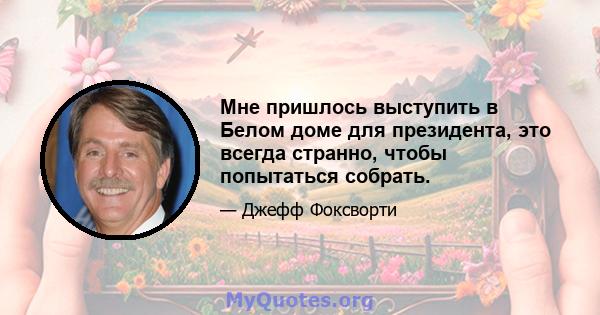 Мне пришлось выступить в Белом доме для президента, это всегда странно, чтобы попытаться собрать.