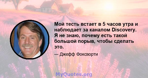 Мой тесть встает в 5 часов утра и наблюдает за каналом Discovery. Я не знаю, почему есть такой большой порыв, чтобы сделать это.