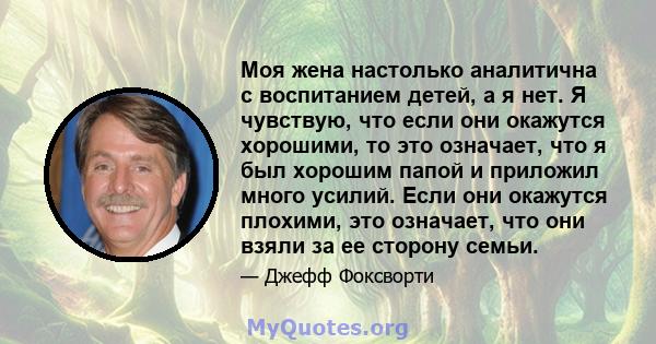 Моя жена настолько аналитична с воспитанием детей, а я нет. Я чувствую, что если они окажутся хорошими, то это означает, что я был хорошим папой и приложил много усилий. Если они окажутся плохими, это означает, что они