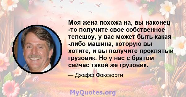 Моя жена похожа на, вы наконец -то получите свое собственное телешоу, у вас может быть какая -либо машина, которую вы хотите, и вы получите проклятый грузовик. Но у нас с братом сейчас такой же грузовик.