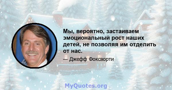 Мы, вероятно, застаиваем эмоциональный рост наших детей, не позволяя им отделить от нас.