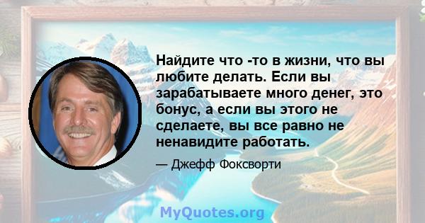 Найдите что -то в жизни, что вы любите делать. Если вы зарабатываете много денег, это бонус, а если вы этого не сделаете, вы все равно не ненавидите работать.