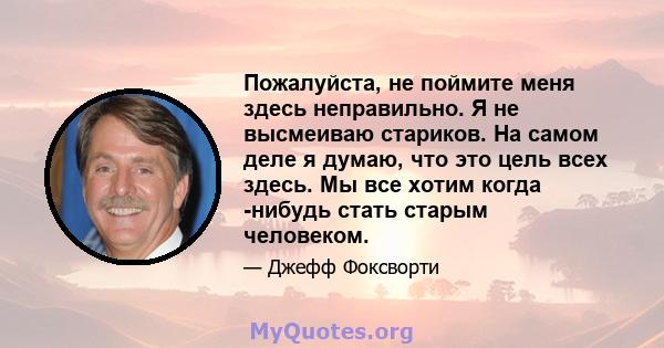 Пожалуйста, не поймите меня здесь неправильно. Я не высмеиваю стариков. На самом деле я думаю, что это цель всех здесь. Мы все хотим когда -нибудь стать старым человеком.